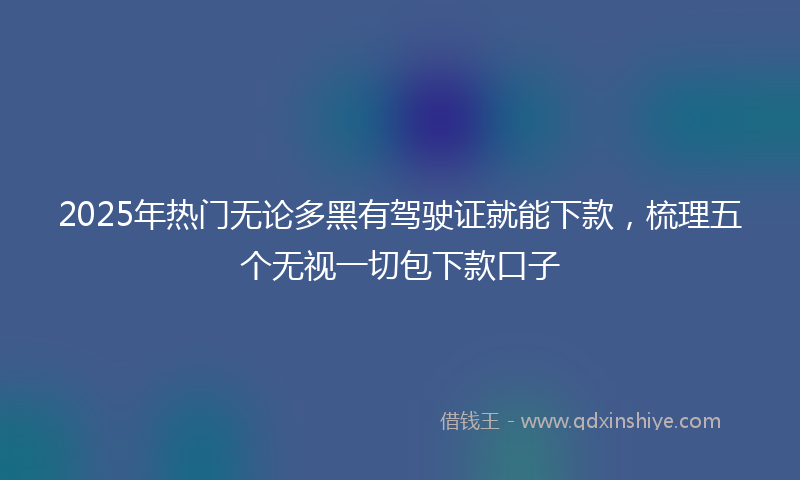 2025年热门无论多黑有驾驶证就能下款，梳理五个无视一切包下款口子