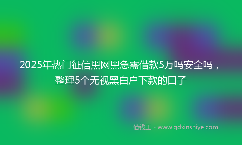 2025年热门征信黑网黑急需借款5万吗安全吗，整理5个无视黑白户下款的口子