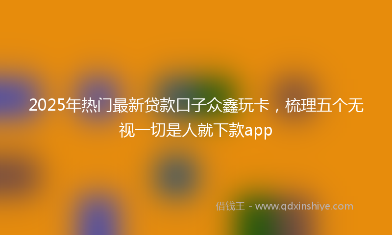 2025年热门最新贷款口子众鑫玩卡，梳理五个无视一切是人就下款app