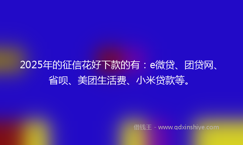 2025年的征信花好下款的有：e微贷、团贷网、省呗、美团生活费、小米贷款等。