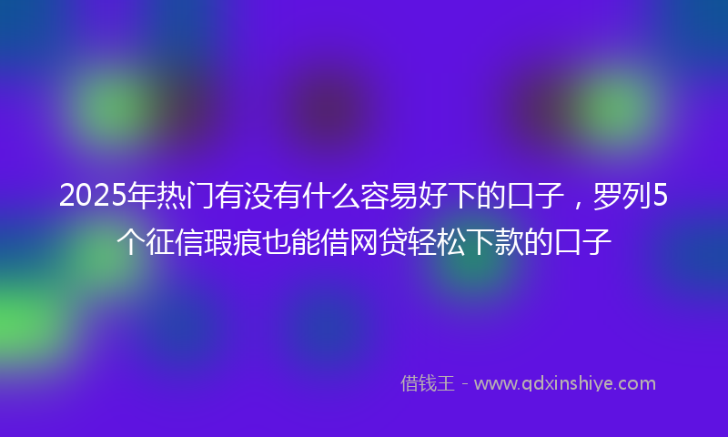 2025年热门有没有什么容易好下的口子，罗列5个征信瑕疵也能借网贷轻松下款的口子