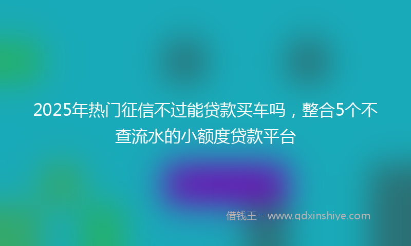 2025年热门征信不过能贷款买车吗，整合5个不查流水的小额度贷款平台