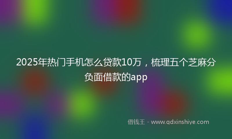 2025年热门手机怎么贷款10万，梳理五个芝麻分负面借款的app