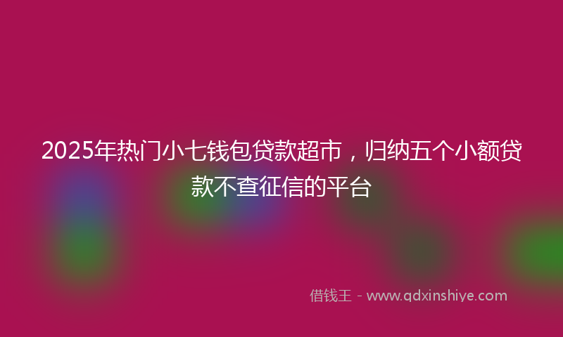 2025年热门小七钱包贷款超市，归纳五个小额贷款不查征信的平台