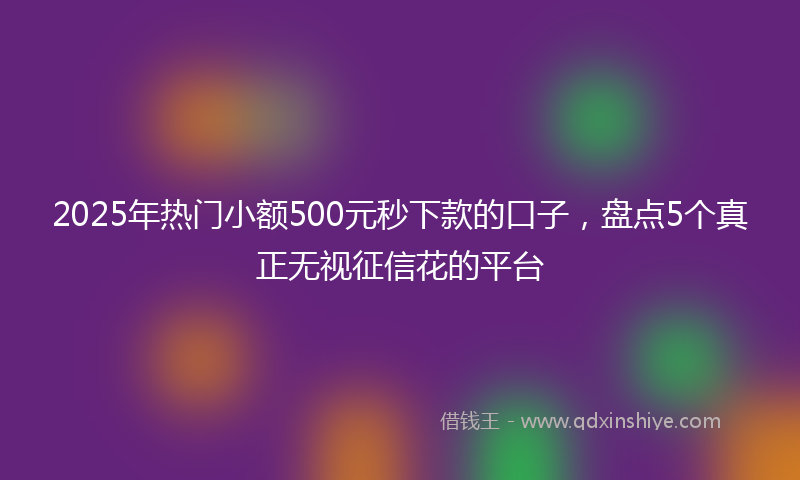 2025年热门小额500元秒下款的口子，盘点5个真正无视征信花的平台