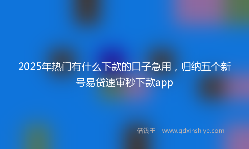 2025年热门有什么下款的口子急用，归纳五个新号易贷速审秒下款app