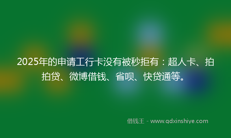 2025年的申请工行卡没有被秒拒有：超人卡、拍拍贷、微博借钱、省呗、快贷通等。