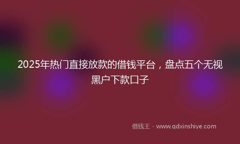 2025年热门直接放款的借钱平台，盘点五个无视黑户下款口子
