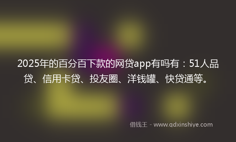 2025年的百分百下款的网贷app有吗有：51人品贷、信用卡贷、投友圈、洋钱罐、快贷通等。