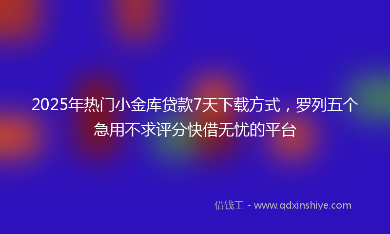 2025年热门小金库贷款7天下载方式，罗列五个急用不求评分快借无忧的平台