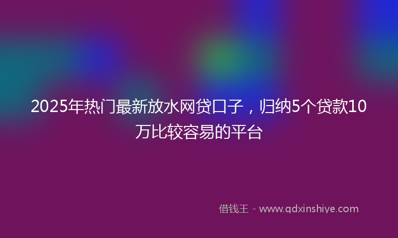 2025年热门最新放水网贷口子，归纳5个贷款10万比较容易的平台