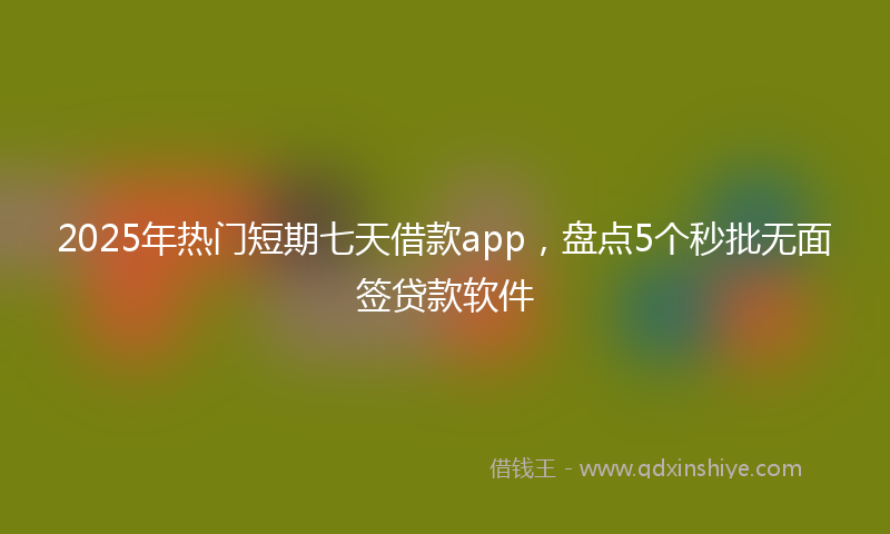 2025年热门短期七天借款app，盘点5个秒批无面签贷款软件
