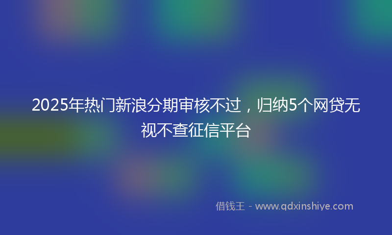 2025年热门新浪分期审核不过，归纳5个网贷无视不查征信平台
