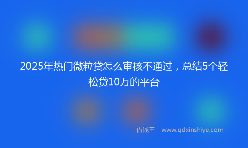 2025年热门微粒贷怎么审核不通过，总结5个轻松贷10万的平台