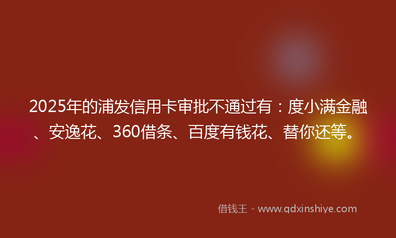 2025年的浦发信用卡审批不通过有：度小满金融、安逸花、360借条、百度有钱花、替你还等。