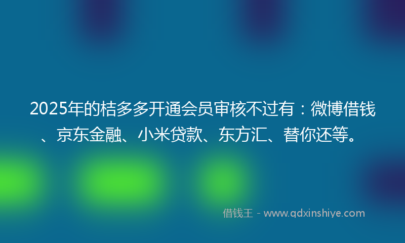 2025年的桔多多开通会员审核不过有：微博借钱、京东金融、小米贷款、东方汇、替你还等。