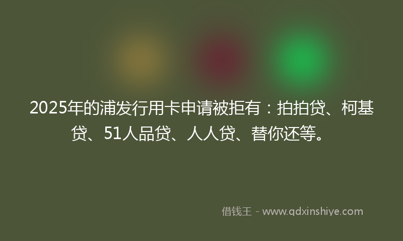 2025年的浦发行用卡申请被拒有：拍拍贷、柯基贷、51人品贷、人人贷、替你还等。