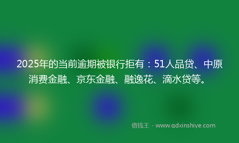 2025年的当前逾期被银行拒有：51人品贷、中原消费金融、京东金融、融逸花、滴水贷等。