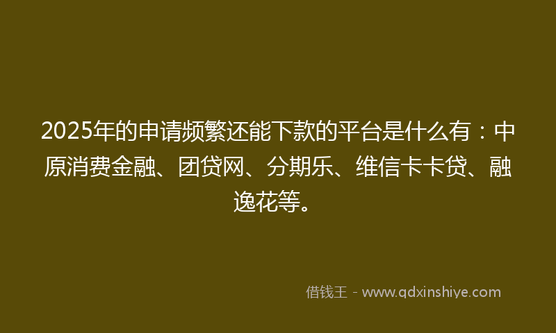 2025年的申请频繁还能下款的平台是什么有：中原消费金融、团贷网、分期乐、维信卡卡贷、融逸花等。