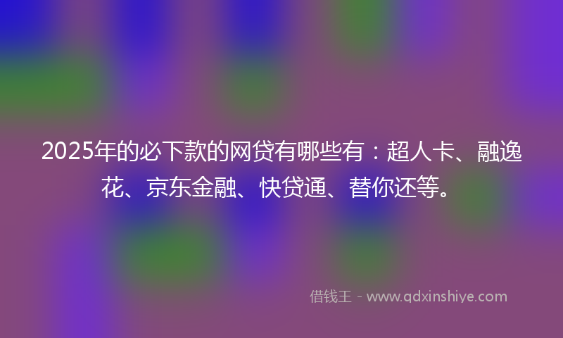 2025年的必下款的网贷有哪些有：超人卡、融逸花、京东金融、快贷通、替你还等。
