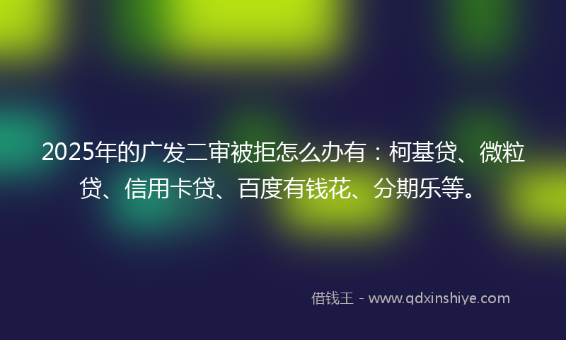 2025年的广发二审被拒怎么办有：柯基贷、微粒贷、信用卡贷、百度有钱花、分期乐等。