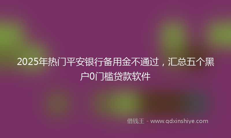 2025年热门平安银行备用金不通过，汇总五个黑户0门槛贷款软件