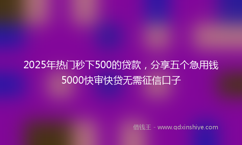 2025年热门秒下500的贷款，分享五个急用钱5000快审快贷无需征信口子