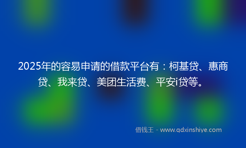 2025年的容易申请的借款平台有：柯基贷、惠商贷、我来贷、美团生活费、平安i贷等。