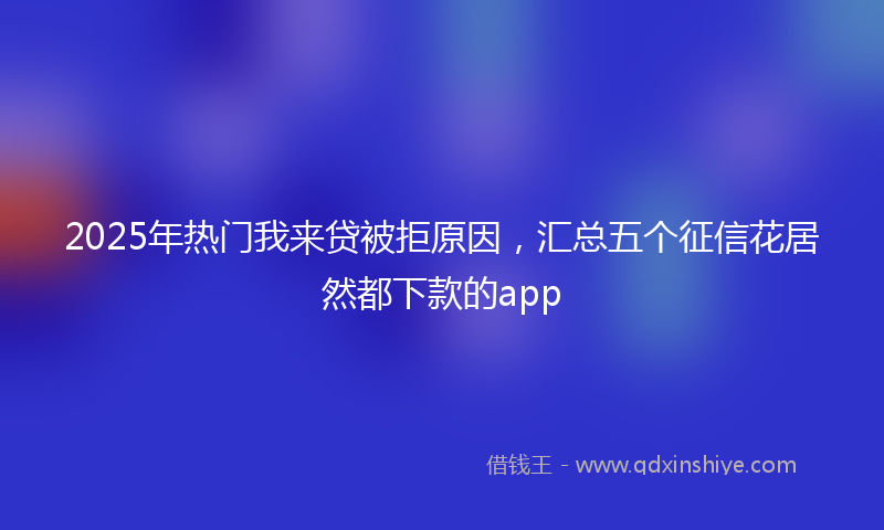 2025年热门我来贷被拒原因，汇总五个征信花居然都下款的app