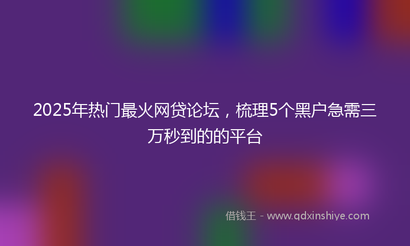 2025年热门最火网贷论坛，梳理5个黑户急需三万秒到的的平台