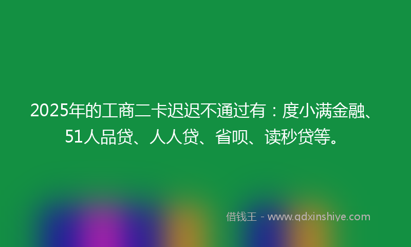 2025年的工商二卡迟迟不通过有：度小满金融、51人品贷、人人贷、省呗、读秒贷等。