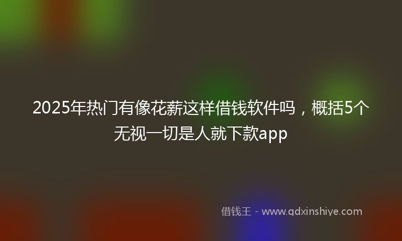 2025年热门有像花薪这样借钱软件吗，概括5个无视一切是人就下款app