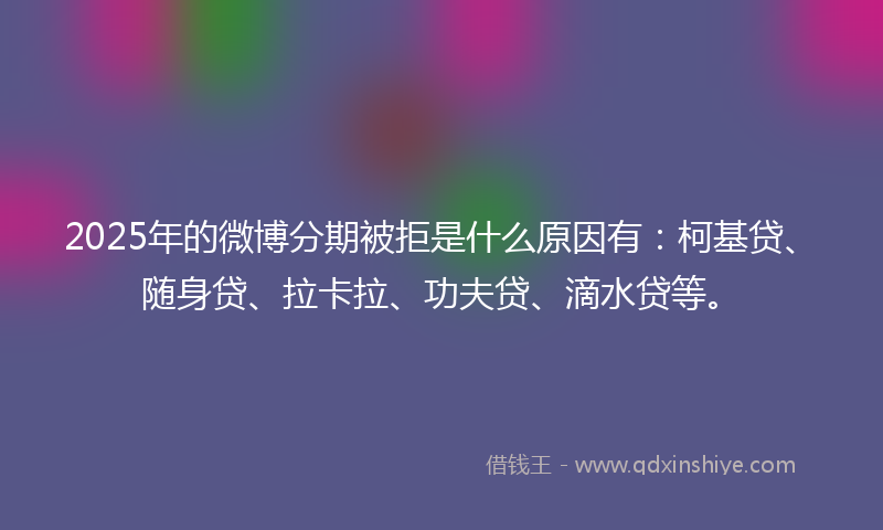 2025年的微博分期被拒是什么原因有：柯基贷、随身贷、拉卡拉、功夫贷、滴水贷等。