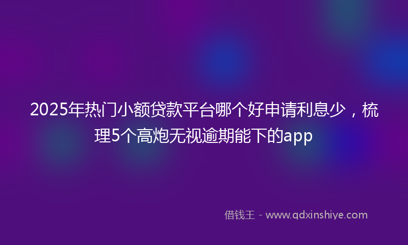 2025年热门小额贷款平台哪个好申请利息少，梳理5个高炮无视逾期能下的app