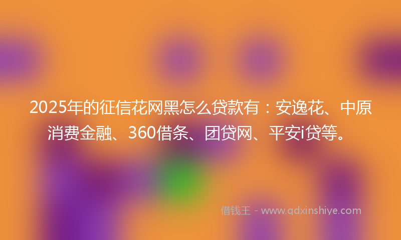 2025年的征信花网黑怎么贷款有：安逸花、中原消费金融、360借条、团贷网、平安i贷等。