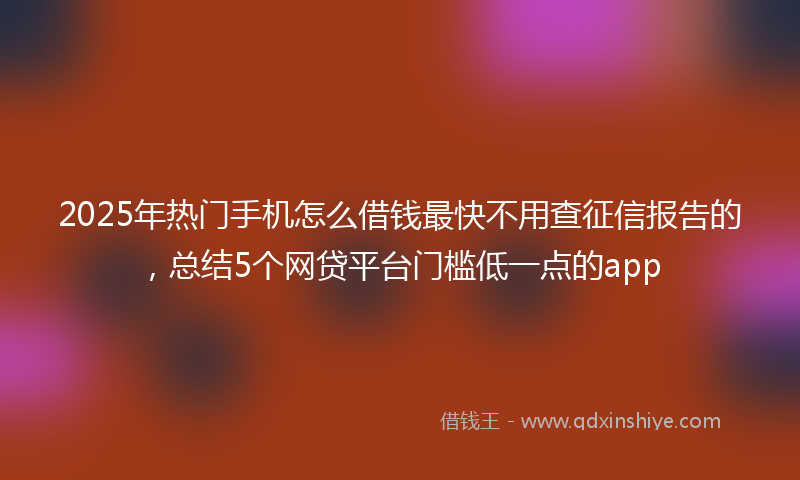 2025年热门手机怎么借钱最快不用查征信报告的，总结5个网贷平台门槛低一点的app