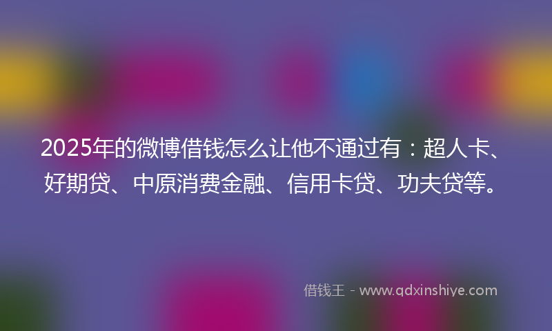2025年的微博借钱怎么让他不通过有：超人卡、好期贷、中原消费金融、信用卡贷、功夫贷等。