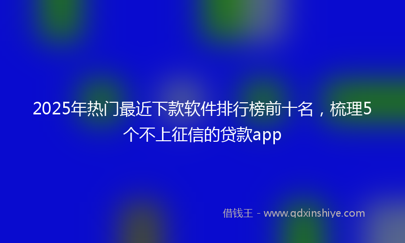 2025年热门最近下款软件排行榜前十名，梳理5个不上征信的贷款app