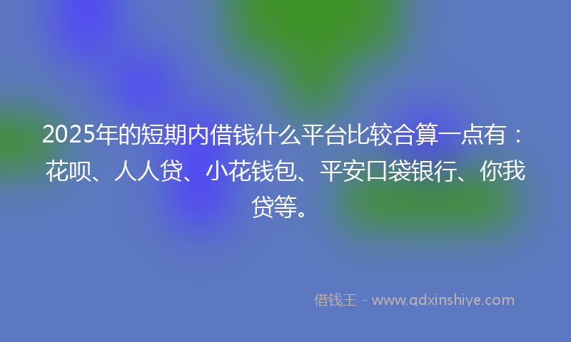 2025年的短期内借钱什么平台比较合算一点有：花呗、人人贷、小花钱包、平安口袋银行、你我贷等。