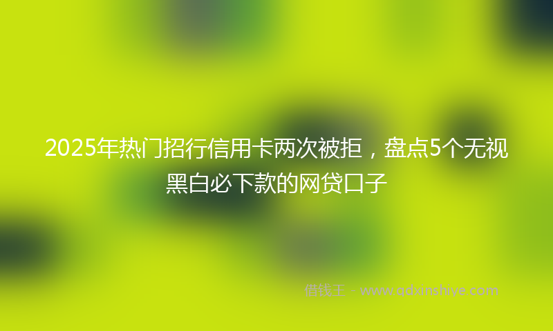 2025年热门招行信用卡两次被拒，盘点5个无视黑白必下款的网贷口子