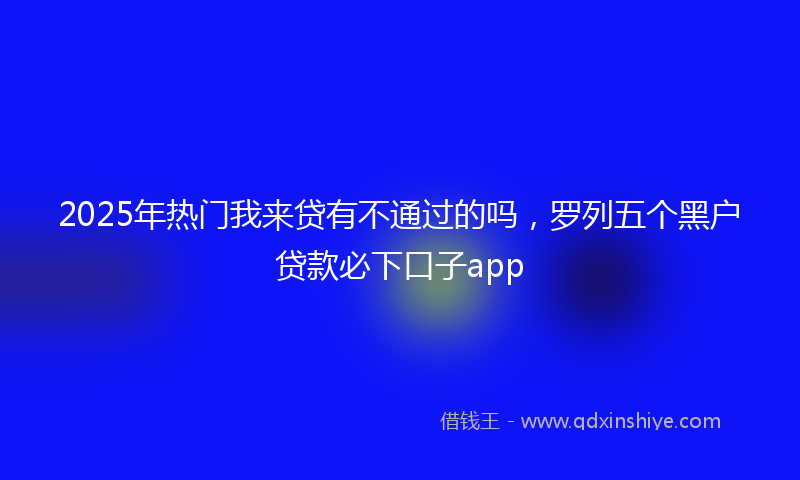 2025年热门我来贷有不通过的吗，罗列五个黑户贷款必下口子app