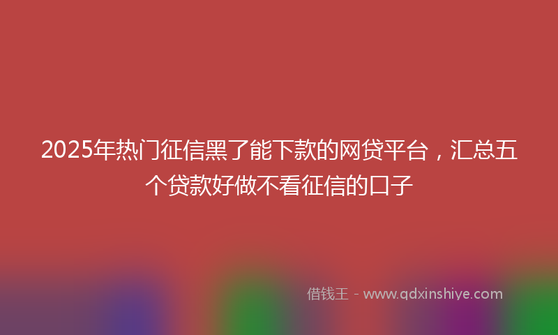 2025年热门征信黑了能下款的网贷平台，汇总五个贷款好做不看征信的口子