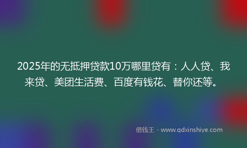 2025年的无抵押贷款10万哪里贷有：人人贷、我来贷、美团生活费、百度有钱花、替你还等。
