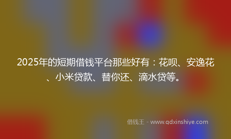 2025年的短期借钱平台那些好有：花呗、安逸花、小米贷款、替你还、滴水贷等。