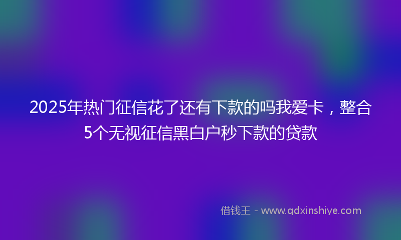 2025年热门征信花了还有下款的吗我爱卡，整合5个无视征信黑白户秒下款的贷款