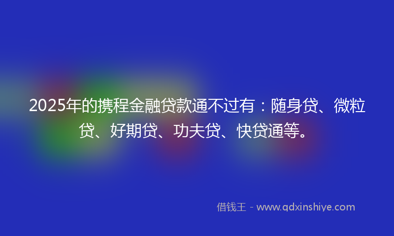 2025年的携程金融贷款通不过有：随身贷、微粒贷、好期贷、功夫贷、快贷通等。