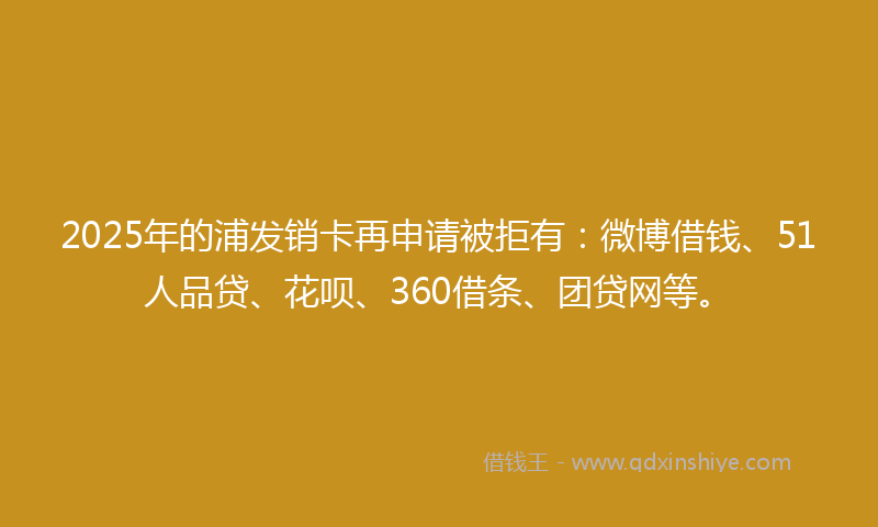 2025年的浦发销卡再申请被拒有：微博借钱、51人品贷、花呗、360借条、团贷网等。