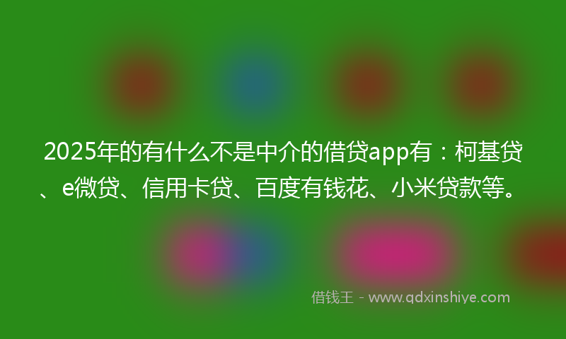 2025年的有什么不是中介的借贷app有：柯基贷、e微贷、信用卡贷、百度有钱花、小米贷款等。