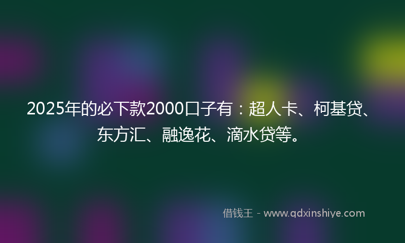 2025年的必下款2000口子有：超人卡、柯基贷、东方汇、融逸花、滴水贷等。
