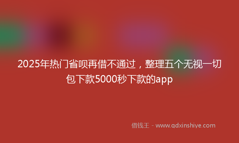 2025年热门省呗再借不通过，整理五个无视一切包下款5000秒下款的app